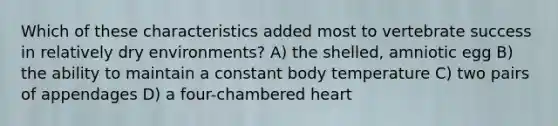 Which of these characteristics added most to vertebrate success in relatively dry environments? A) the shelled, amniotic egg B) the ability to maintain a constant body temperature C) two pairs of appendages D) a four-chambered heart