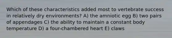 Which of these characteristics added most to vertebrate success in relatively dry environments? A) the amniotic egg B) two pairs of appendages C) the ability to maintain a constant body temperature D) a four-chambered heart E) claws