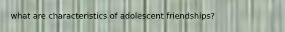 what are characteristics of adolescent friendships?