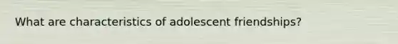 What are characteristics of adolescent friendships?