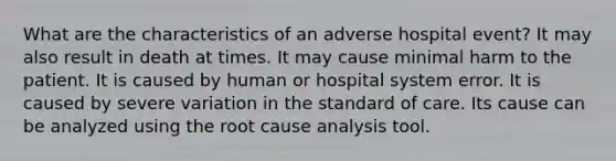 What are the characteristics of an adverse hospital event? It may also result in death at times. It may cause minimal harm to the patient. It is caused by human or hospital system error. It is caused by severe variation in the standard of care. Its cause can be analyzed using the root cause analysis tool.