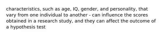 characteristics, such as age, IQ, gender, and personality, that vary from one individual to another - can influence the scores obtained in a research study, and they can affect the outcome of a hypothesis test