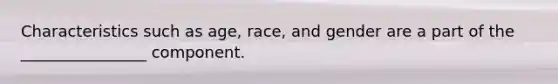 Characteristics such as age, race, and gender are a part of the ________________ component.