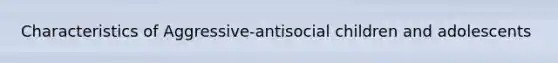 Characteristics of Aggressive-antisocial children and adolescents