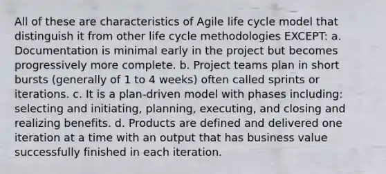 All of these are characteristics of Agile life cycle model that distinguish it from other life cycle methodologies EXCEPT: a. Documentation is minimal early in the project but becomes progressively more complete. b. Project teams plan in short bursts (generally of 1 to 4 weeks) often called sprints or iterations. c. It is a plan-driven model with phases including: selecting and initiating, planning, executing, and closing and realizing benefits. d. Products are defined and delivered one iteration at a time with an output that has business value successfully finished in each iteration.