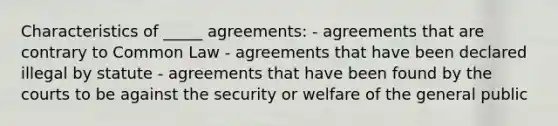 Characteristics of _____ agreements: - agreements that are contrary to Common Law - agreements that have been declared illegal by statute - agreements that have been found by the courts to be against the security or welfare of the general public