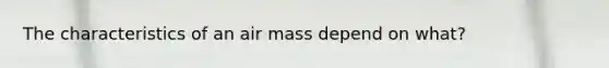 The characteristics of an air mass depend on what?