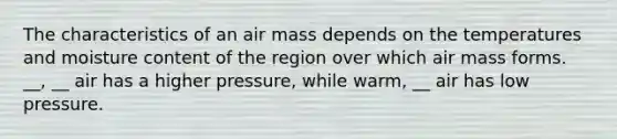 The characteristics of an air mass depends on the temperatures and moisture content of the region over which air mass forms. __, __ air has a higher pressure, while warm, __ air has low pressure.