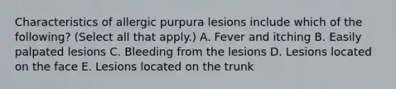 Characteristics of allergic purpura lesions include which of the following? (Select all that apply.) A. Fever and itching B. Easily palpated lesions C. Bleeding from the lesions D. Lesions located on the face E. Lesions located on the trunk