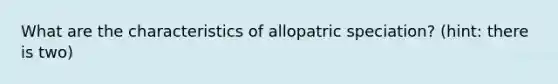 What are the characteristics of allopatric speciation? (hint: there is two)