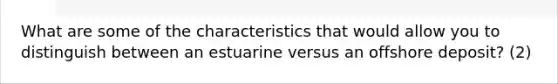 What are some of the characteristics that would allow you to distinguish between an estuarine versus an offshore deposit? (2)