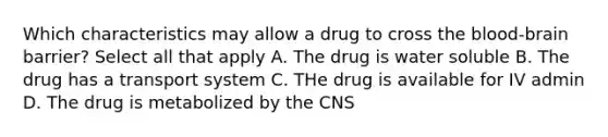 Which characteristics may allow a drug to cross the blood-brain barrier? Select all that apply A. The drug is water soluble B. The drug has a transport system C. THe drug is available for IV admin D. The drug is metabolized by the CNS