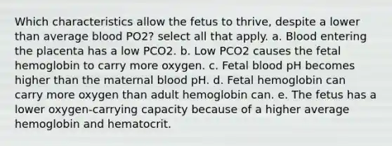 Which characteristics allow the fetus to thrive, despite a lower than average blood PO2? select all that apply. a. Blood entering the placenta has a low PCO2. b. Low PCO2 causes the fetal hemoglobin to carry more oxygen. c. Fetal blood pH becomes higher than the maternal blood pH. d. Fetal hemoglobin can carry more oxygen than adult hemoglobin can. e. The fetus has a lower oxygen-carrying capacity because of a higher average hemoglobin and hematocrit.