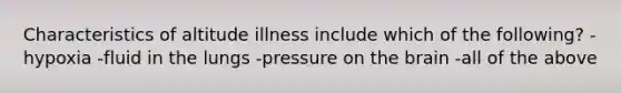 Characteristics of altitude illness include which of the following? -hypoxia -fluid in the lungs -pressure on the brain -all of the above