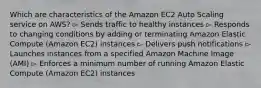 Which are characteristics of the Amazon EC2 Auto Scaling service on AWS? ▻ Sends traffic to healthy instances ▻ Responds to changing conditions by adding or terminating Amazon Elastic Compute (Amazon EC2) instances ▻ Delivers push notifications ▻ Launches instances from a specified Amazon Machine Image (AMI) ▻ Enforces a minimum number of running Amazon Elastic Compute (Amazon EC2) instances