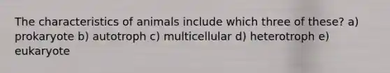 The characteristics of animals include which three of these? a) prokaryote b) autotroph c) multicellular d) heterotroph e) eukaryote