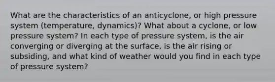 What are the characteristics of an anticyclone, or high pressure system (temperature, dynamics)? What about a cyclone, or low pressure system? In each type of pressure system, is the air converging or diverging at the surface, is the air rising or subsiding, and what kind of weather would you find in each type of pressure system?