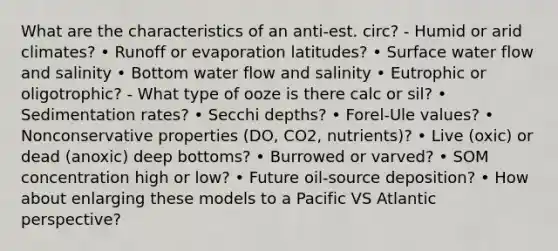 What are the characteristics of an anti-est. circ? - Humid or arid climates? • Runoff or evaporation latitudes? • Surface water flow and salinity • Bottom water flow and salinity • Eutrophic or oligotrophic? - What type of ooze is there calc or sil? • Sedimentation rates? • Secchi depths? • Forel-Ule values? • Nonconservative properties (DO, CO2, nutrients)? • Live (oxic) or dead (anoxic) deep bottoms? • Burrowed or varved? • SOM concentration high or low? • Future oil-source deposition? • How about enlarging these models to a Pacific VS Atlantic perspective?