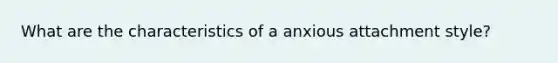 What are the characteristics of a anxious attachment style?