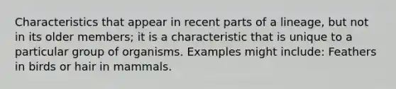 Characteristics that appear in recent parts of a lineage, but not in its older members; it is a characteristic that is unique to a particular group of organisms. Examples might include: Feathers in birds or hair in mammals.