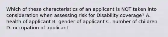 Which of these characteristics of an applicant is NOT taken into consideration when assessing risk for Disability coverage? A. health of applicant B. gender of applicant C. number of children D. occupation of applicant