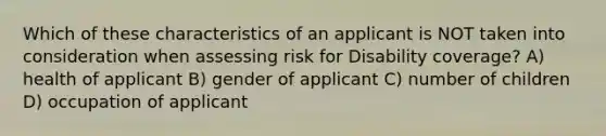 Which of these characteristics of an applicant is NOT taken into consideration when assessing risk for Disability coverage? A) health of applicant B) gender of applicant C) number of children D) occupation of applicant