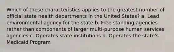 Which of these characteristics applies to the greatest number of official state health departments in the United States? a. Lead environmental agency for the state b. Free standing agencies rather than components of larger multi-purpose human services agencies c. Operates state institutions d. Operates the state's Medicaid Program