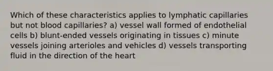 Which of these characteristics applies to lymphatic capillaries but not blood capillaries? a) vessel wall formed of endothelial cells b) blunt-ended vessels originating in tissues c) minute vessels joining arterioles and vehicles d) vessels transporting fluid in the direction of <a href='https://www.questionai.com/knowledge/kya8ocqc6o-the-heart' class='anchor-knowledge'>the heart</a>