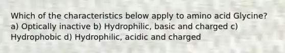 Which of the characteristics below apply to amino acid Glycine? a) Optically inactive b) Hydrophilic, basic and charged c) Hydrophobic d) Hydrophilic, acidic and charged