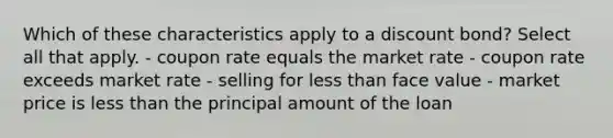 Which of these characteristics apply to a discount bond? Select all that apply. - coupon rate equals the market rate - coupon rate exceeds market rate - selling for less than face value - market price is less than the principal amount of the loan