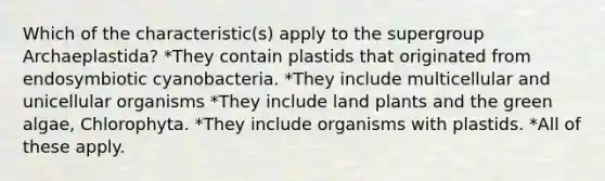 Which of the characteristic(s) apply to the supergroup Archaeplastida? *They contain plastids that originated from endosymbiotic cyanobacteria. *They include multicellular and unicellular organisms *They include land plants and the green algae, Chlorophyta. *They include organisms with plastids. *All of these apply.