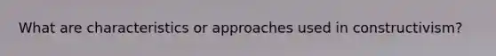 What are characteristics or approaches used in constructivism?