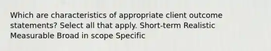 Which are characteristics of appropriate client outcome statements? Select all that apply. Short-term Realistic Measurable Broad in scope Specific