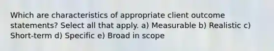 Which are characteristics of appropriate client outcome statements? Select all that apply. a) Measurable b) Realistic c) Short-term d) Specific e) Broad in scope