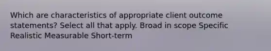 Which are characteristics of appropriate client outcome statements? Select all that apply. Broad in scope Specific Realistic Measurable Short-term