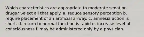 Which characteristics are appropriate to moderate sedation drugs? Select all that apply. a. reduce sensory perception b. require placement of an artificial airway. c. amnesia action is short. d. return to normal function is rapid e. increase level of consciousness f. may be administered only by a physician.