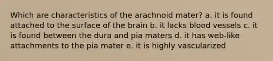 Which are characteristics of the arachnoid mater? a. it is found attached to the surface of the brain b. it lacks blood vessels c. it is found between the dura and pia maters d. it has web-like attachments to the pia mater e. it is highly vascularized