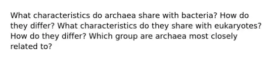 What characteristics do archaea share with bacteria? How do they differ? What characteristics do they share with eukaryotes? How do they differ? Which group are archaea most closely related to?