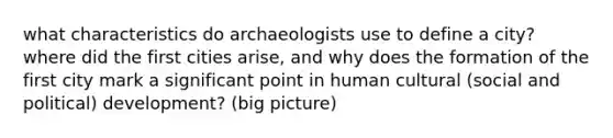 what characteristics do archaeologists use to define a city? where did the first cities arise, and why does the formation of the first city mark a significant point in human cultural (social and political) development? (big picture)