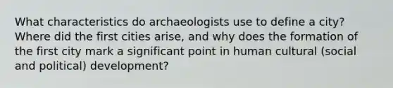 What characteristics do archaeologists use to define a city? Where did the first cities arise, and why does the formation of the first city mark a significant point in human cultural (social and political) development?