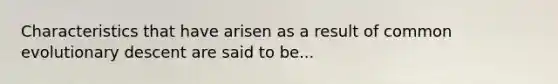 Characteristics that have arisen as a result of common evolutionary descent are said to be...