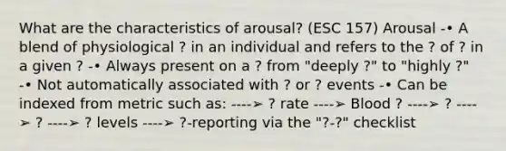 What are the characteristics of arousal? (ESC 157) Arousal -• A blend of physiological ? in an individual and refers to the ? of ? in a given ? -• Always present on a ? from "deeply ?" to "highly ?" -• Not automatically associated with ? or ? events -• Can be indexed from metric such as: ----➢ ? rate ----➢ Blood ? ----➢ ? ----➢ ? ----➢ ? levels ----➢ ?-reporting via the "?-?" checklist