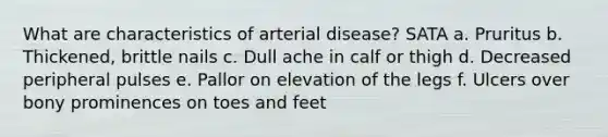 What are characteristics of arterial disease? SATA a. Pruritus b. Thickened, brittle nails c. Dull ache in calf or thigh d. Decreased peripheral pulses e. Pallor on elevation of the legs f. Ulcers over bony prominences on toes and feet