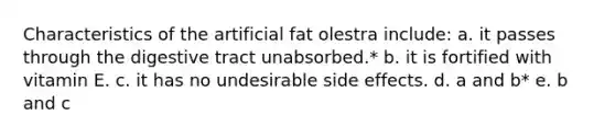 Characteristics of the artificial fat olestra include: a. it passes through the digestive tract unabsorbed.* b. it is fortified with vitamin E. c. it has no undesirable side effects. d. a and b* e. b and c