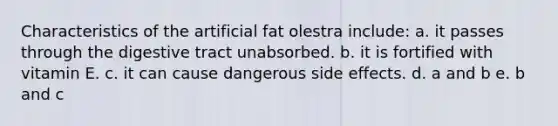 Characteristics of the artificial fat olestra include: a. it passes through the digestive tract unabsorbed. b. it is fortified with vitamin E. c. it can cause dangerous side effects. d. a and b e. b and c