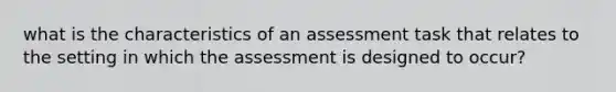 what is the characteristics of an assessment task that relates to the setting in which the assessment is designed to occur?