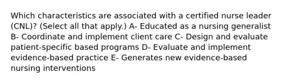 Which characteristics are associated with a certified nurse leader (CNL)? (Select all that apply.) A- Educated as a nursing generalist B- Coordinate and implement client care C- Design and evaluate patient-specific based programs D- Evaluate and implement evidence-based practice E- Generates new evidence-based nursing interventions