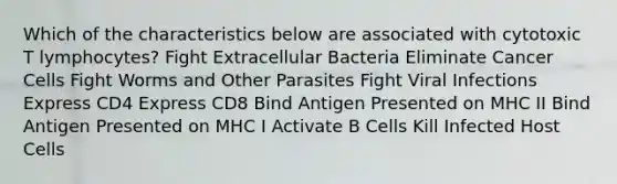 Which of the characteristics below are associated with cytotoxic T lymphocytes? Fight Extracellular Bacteria Eliminate Cancer Cells Fight Worms and Other Parasites Fight Viral Infections Express CD4 Express CD8 Bind Antigen Presented on MHC II Bind Antigen Presented on MHC I Activate B Cells Kill Infected Host Cells