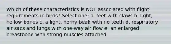 Which of these characteristics is NOT associated with flight requirements in birds? Select one: a. feet with claws b. light, hollow bones c. a light, horny beak with no teeth d. respiratory air sacs and lungs with one-way air flow e. an enlarged breastbone with strong muscles attached