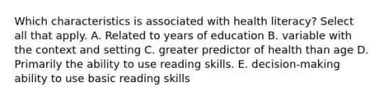 Which characteristics is associated with health literacy? Select all that apply. A. Related to years of education B. variable with the context and setting C. greater predictor of health than age D. Primarily the ability to use reading skills. E. decision-making ability to use basic reading skills